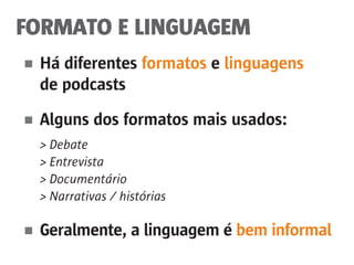 FORMATO E LINGUAGEM
■	 Há diferentes formatos e linguagens
	 de podcasts
■	 Alguns dos formatos mais usados:
	 > Debate
	 > Entrevista
	 > Documentário
	 > Narrativas / histórias
■	 Geralmente, a linguagem é bem informal
 