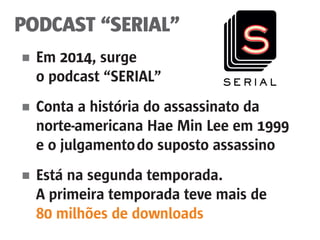 PODCAST “SERIAL”
■	 Em 2014, surge
	 o podcast “SERIAL”
■	 Conta a história do assassinato da
	 norte-americana Hae Min Lee em 1999
	 e o julgamento	do suposto assassino
■	 Está na segunda temporada.
	 A primeira temporada teve mais de
	 80 milhões de downloads
 