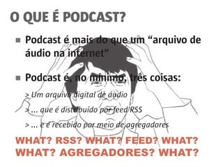 WHAT? RSS? WHAT? FEED? WHAT?
WHAT? AGREGADORES? WHAT?
O QUE É PODCAST?
■	 Podcast é mais do que um “arquivo de
	 áudio na internet”
■	 Podcast é, no mínimo, três coisas:
	 > Um arquivo digital de áudio
	 > ... que é distribuído por feed RSS
	 > ... e é recebido por meio de agregadores
 