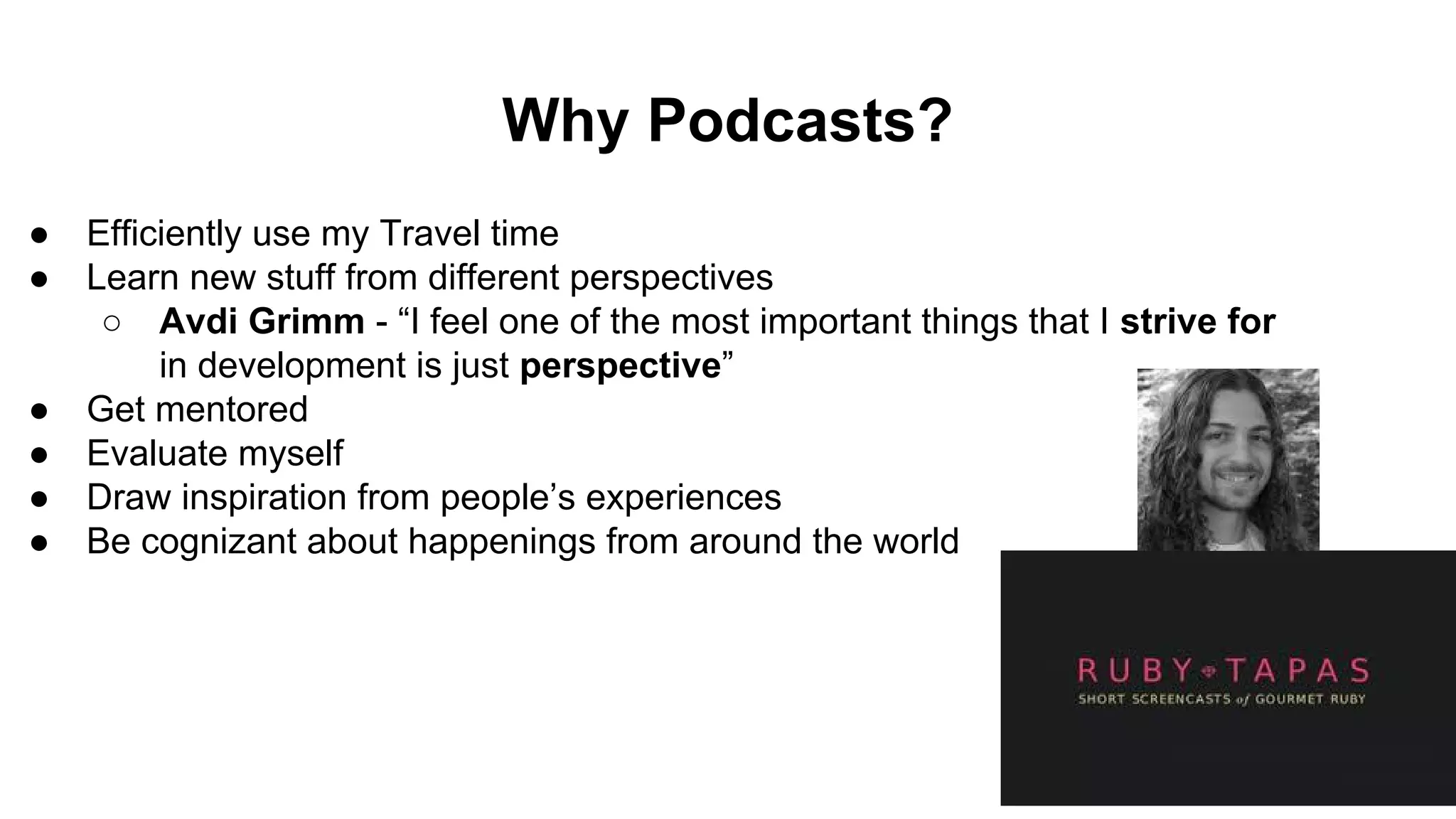 Why Podcasts?
● Efficiently use my Travel time
● Learn new stuff from different perspectives
○ Avdi Grimm - “I feel one of the most important things that I strive for
in development is just perspective”
● Get mentored
● Evaluate myself
● Draw inspiration from people’s experiences
● Be cognizant about happenings from around the world
 