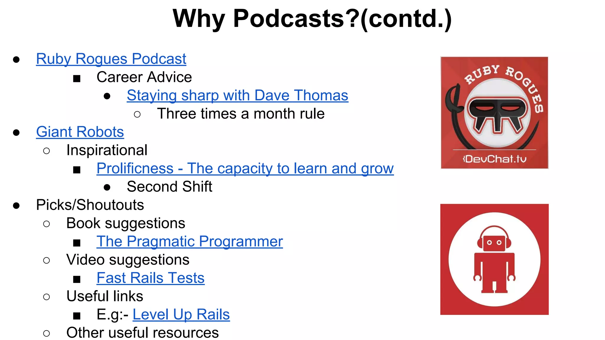 ● Ruby Rogues Podcast
■ Career Advice
● Staying sharp with Dave Thomas
○ Three times a month rule
● Giant Robots
○ Inspirational
■ Prolificness - The capacity to learn and grow
● Second Shift
● Picks/Shoutouts
○ Book suggestions
■ The Pragmatic Programmer
○ Video suggestions
■ Fast Rails Tests
○ Useful links
■ E.g:- Level Up Rails
○ Other useful resources
Why Podcasts?(contd.)
 