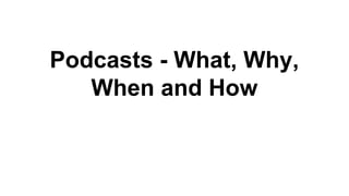 Podcasts - What, Why,
When and How
 
