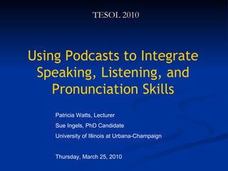Using Podcasts to Integrate Speaking, Listening, and Pronunciation Skills TESOL 2010 Patricia Watts, Lecturer Sue Ingels, PhD Candidate University of Illinois at Urbana-Champaign Thursday, March 25, 2010 