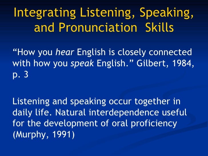 integrating listening and speaking skills In fact, the integration of listening and speaking with reading and writing will make learners good listeners, speakers, readers and writers so as to be able to communicate effectively the mastery of these skills is a gradual process, especially when learning the english language . integrating listening and speaking skills In fact, the integration of listening and speaking with reading and writing will make learners good listeners, speakers, readers and writers so as to be able to communicate effectively the mastery of these skills is a gradual process, especially when learning the english language .