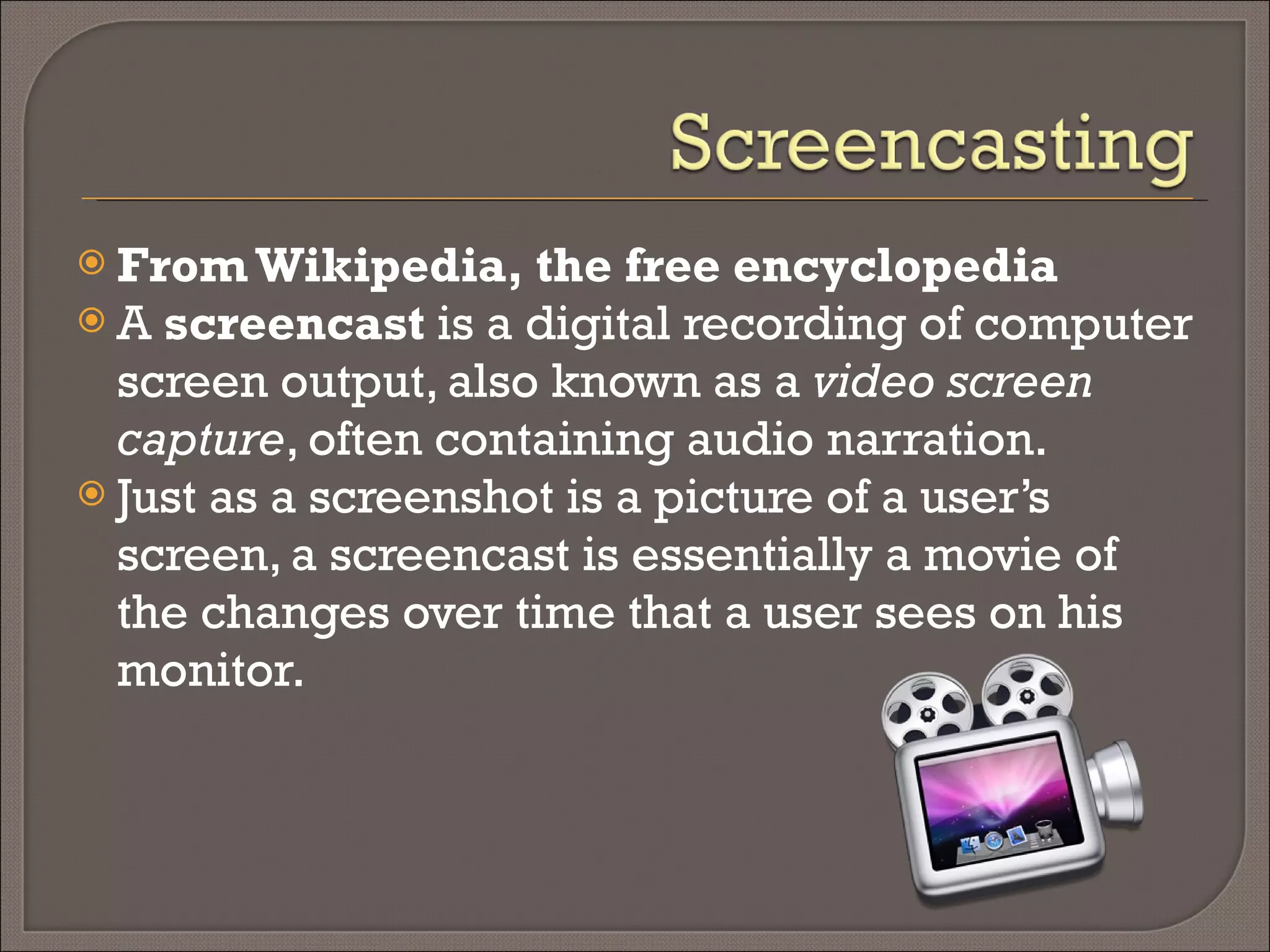 From Wikipedia, the free encyclopedia A  screencast  is a digital recording of computer screen output, also known as a  video screen capture , often containing audio narration.  Just as a screenshot is a picture of a user’s screen, a screencast is essentially a movie of the changes over time that a user sees on his monitor.  