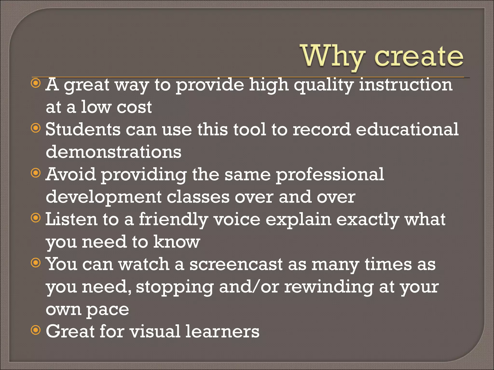A great way to provide high quality instruction at a low cost Students can use this tool to record educational demonstrations Avoid providing the same professional development classes over and over Listen to a friendly voice explain exactly what you need to know You can watch a screencast as many times as you need, stopping and/or rewinding at your own pace Great for visual learners 