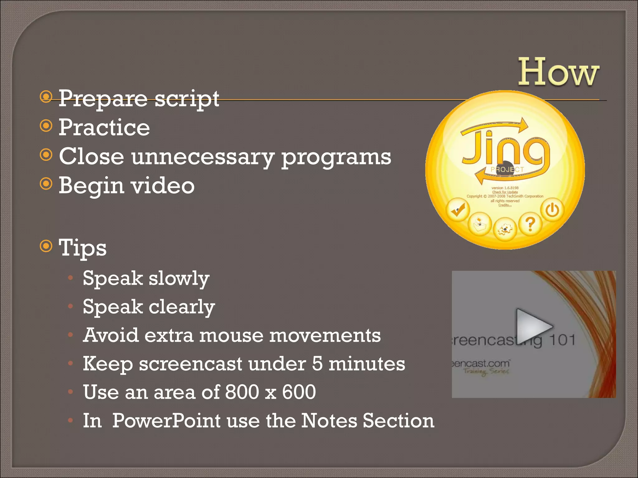 Prepare script Practice Close unnecessary programs Begin video Tips Speak slowly Speak clearly Avoid extra mouse movements Keep screencast under 5 minutes Use an area of 800 x 600 In  PowerPoint use the Notes Section 