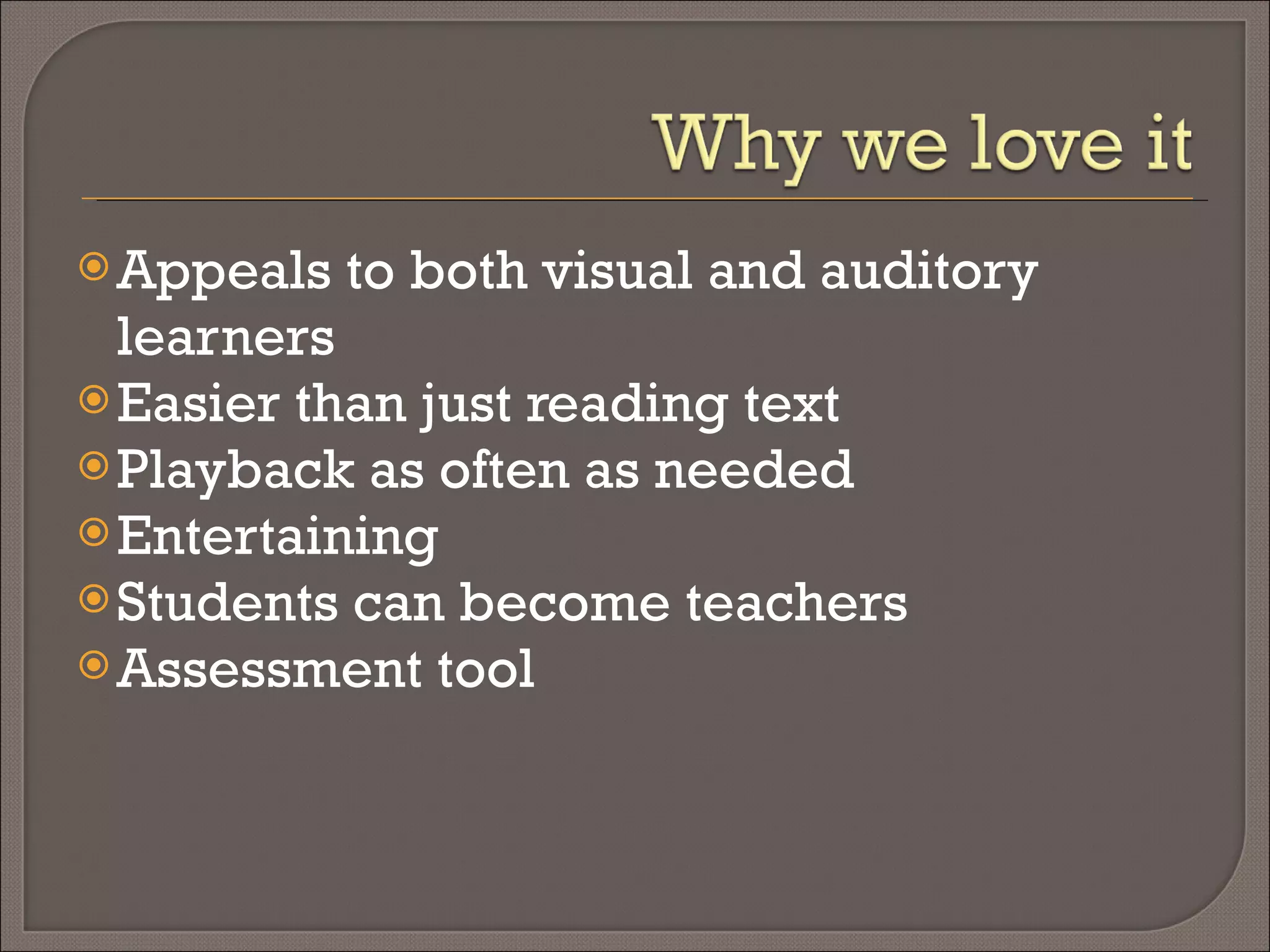 Appeals to both visual and auditory learners Easier than just reading text Playback as often as needed Entertaining Students can become teachers Assessment tool 