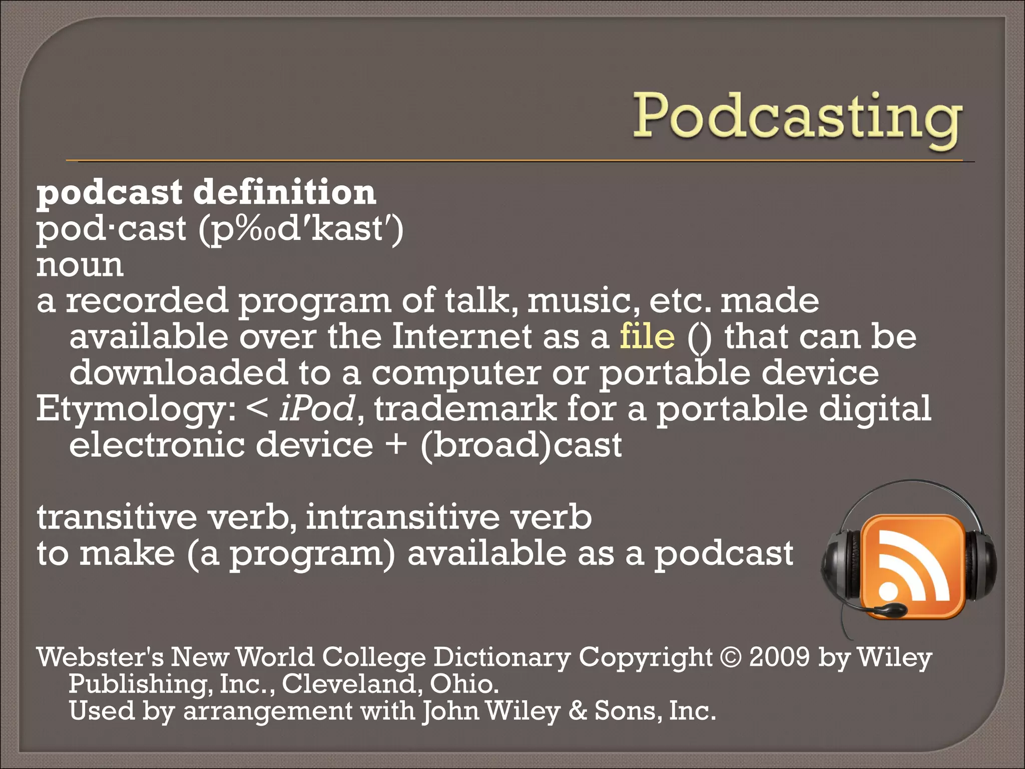podcast definition  pod·cast (päd ′ kast′) noun a recorded program of talk, music, etc. made available over the Internet as a  file  () that can be downloaded to a computer or portable device Etymology: <  iPod , trademark for a portable digital electronic device + (broad)cast transitive verb, intransitive verb to make (a program) available as a podcast Webster's New World College Dictionary Copyright © 2009 by Wiley Publishing, Inc., Cleveland, Ohio.  Used by arrangement with John Wiley & Sons, Inc. 