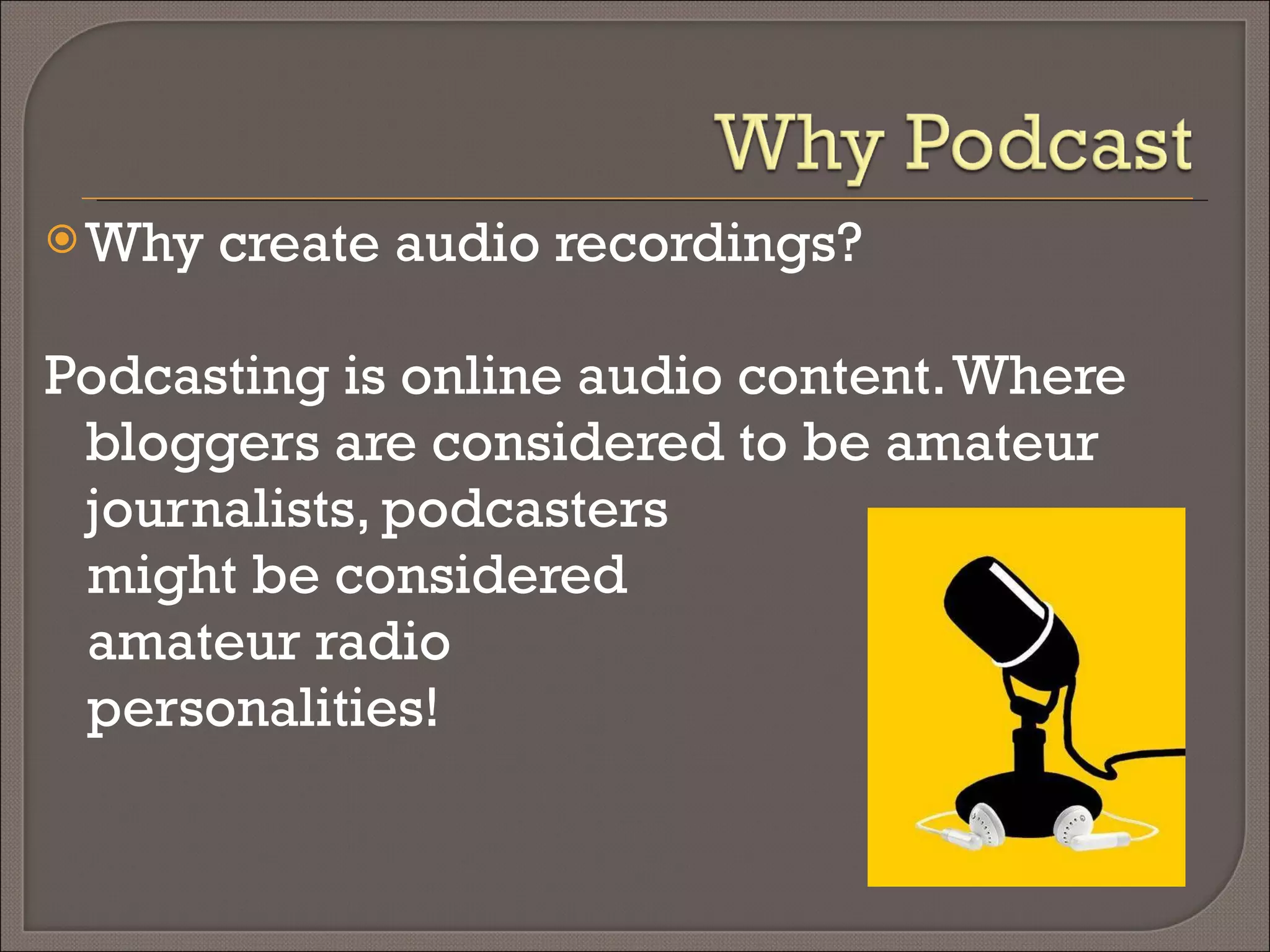 Why create audio recordings? Podcasting is online audio content. Where bloggers are considered to be amateur journalists, podcasters might be considered  amateur radio  personalities! 