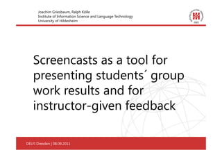 Joachim Griesbaum, Ralph Kölle
       Institute of Information Science and Language Technology
       University of Hildesheim




    Screencasts as a tool for
    presenting students´ group
    work results and for
    instructor-given feedback

DELFI Dresden | 08.09.2011
Dresden | 08.09.2011                                              1
 