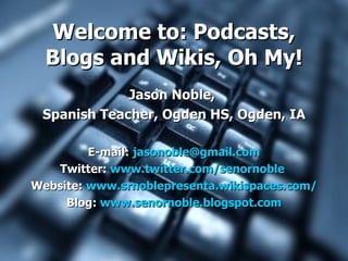Welcome to: Podcasts,
  Blogs and Wikis, Oh My!
             Jason Noble,
 Spanish Teacher, Ogden HS, Ogden, IA

         E-mail: jasonoble@gmail.com
   Twitter: www.twitter.com/senornoble
Website: www.srnoblepresenta.wikispaces.com/
     Blog: www.senornoble.blogspot.com
 