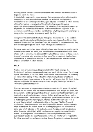 making us as an audience connect with the character and as a result encourages us
to go and watch the movie.
It also includes an attractive young woman, therefore encouraging males to watch
this move. It is also clear from the trailer that the women in this movie are
represented as the stereotypical victims, again a typical convention of action thrillers
which often feature a narrative in which a lead male protagonist saves a
stereotypical female victim from danger. The narrative of the movie also creates an
enigma for the audience due to the fact that we wonder what happened to the
women who was kidnapped and we want to know why the protagonist is no longer a
cop therefore encouraging us to go and watch the film.
iconography has been used effectively throughout this trailer, due to the fact that
people watching the trailer will instantly recognise Liam Neeson from his previous
roles in action thrillers and therefore if they are fans of his or his previous roles then
they will be eager to go and watch "Walk Amongst the Tombstones"
Technical codes such as fast paced editing has been used throughout, anchoring the
fact the action within the trailer, also audio codes such as dramatic music ad sound
effects such as screaming has been used throughout to add tension and suspense. In
terms of cinematography a number of close ups of the protagonists face has been
used to show us his emotions and also to create a personal feel for the audience,
another convention of action thrillers.
Part 3
Another form of marketing used to promote the film "Walk Amongst the
Tombstones" and to encourage people to go and watch it is the poster. The primary
optical area consists of the stars name "Liam Neeson" therefore this is the first thing
we notice when looking at the poster, this automatically attracts fans of Liam
Neeson and his previous roles due to the fact they will assume that this film is similar
to previous films he has starred in therefore encouraging them to go and watch
"Walk amongst the tombstones"
There are a number of genre codes and conventions within this poster. Firstly both
the title and the release date are in red which connotes both danger and blood, also
the stars name and the protagonists clothes are black which has the connotation of
death, all of which anchor the genre 'action thriller' which feature themes such as
death and murder. One of the most recognizable genre convention within this poster
is that the protagonist is holding a gun. The fact that Liam Neeson is stood in a
graveyard automatically emphasizes the title of the movie "Walking Amongst
Tombstones" therefore without even watching the film we as an audience already
know that this film will involve death and that the protagonist will be involved in
some way, which is typical of this particular genre. The poster itself is in black and
white, featuring a lot of black which emphasizes the negative themes within this
movie. The protagonist is stood over what looks like a pool of blood, which
automatically creates the idea that at some point in the film he will be responsible
for killing somebody, as well as connotating danger. The poster includes a dominant
 