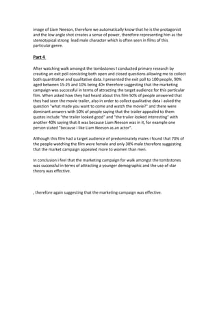 image of Liam Neeson, therefore we automatically know that he is the protagonist
and the low angle shot creates a sense of power, therefore representing him as the
stereotypical strong lead male character which is often seen in films of this
particular genre.
Part 4
After watching walk amongst the tombstones I conducted primary research by
creating an exit poll consisting both open and closed questions allowing me to collect
both quantitative and qualitative data. I presented the exit poll to 100 people, 90%
aged between 15-25 and 10% being 40+ therefore suggesting that the marketing
campaign was successful in terms of attracting the target audience for this particular
film. When asked how they had heard about this film 50% of people answered that
they had seen the movie trailer, also in order to collect qualitative data i asked the
question "what made you want to come and watch the movie?" and there were
dominant answers with 50% of people saying that the trailer appealed to them
quotes include "the trailer looked good" and "the trailer looked interesting" with
another 40% saying that it was because Liam Neeson was in it, for example one
person stated "because i like Liam Neeson as an actor".
Although this film had a target audience of predominately males i found that 70% of
the people watching the film were female and only 30% male therefore suggesting
that the market campaign appealed more to women than men.
In conclusion i feel that the marketing campaign for walk amongst the tombstones
was successful in terms of attracting a younger demographic and the use of star
theory was effective.
, therefore again suggesting that the marketing campaign was effective.
 