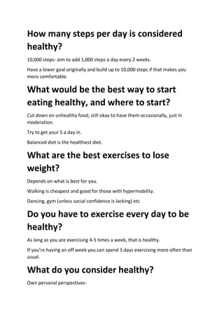 How many steps per day is considered
healthy?
10,000 steps- aim to add 1,000 steps a day every 2 weeks.
Have a lower goal originally and build up to 10,000 steps if that makes you
more comfortable.
What would be the best way to start
eating healthy, and where to start?
Cut down on unhealthy food, still okay to have them occasionally, just in
moderation.
Try to get your 5 a day in.
Balanced diet is the healthiest diet.
What are the best exercises to lose
weight?
Depends on what is best for you.
Walking is cheapest and good for those with hypermobility.
Dancing, gym (unless social confidence is lacking) etc
Do you have to exercise every day to be
healthy?
As long as you are exercising 4-5 times a week, that is healthy.
If you’re having an off week you can spend 3 days exercising more often than
usual.
What do you consider healthy?
Own personal perspectives-
 