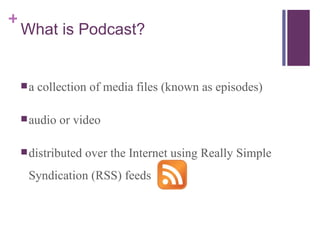 What is Podcast? a collection of media files (known as episodes) audio or video distributed over the Internet using Really Simple Syndication (RSS) feeds  