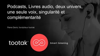 Podcasts, Livres audio, deux univers,
une seule voix, singularité et
complémentarité
Pierre Denis, fondateur tootak
 