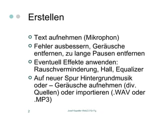 Erstellen Text aufnehmen (Mikrophon) Fehler ausbessern, Geräusche entfernen, zu lange Pausen entfernen Eventuell Effekte anwenden: Rauschverminderung, Hall, Equalizer Auf neuer Spur Hintergrundmusik oder – Geräusche aufnehmen (div. Quellen) oder importieren (.WAV oder .MP3)