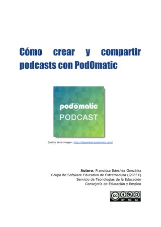 Cómo crear y compartir
podcasts con PodOmatic
Crédito de la imagen: ​http://deepinked.podomatic.com/
Autora​: Francisca Sánchez González
Grupo de Software Educativo de Extremadura (GSEEX)
Servicio de Tecnologías de la Educación
Consejería de Educación y Empleo
 