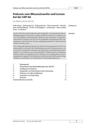 Podcasts zum Wissenstransfer und Lernen
bei der SAP AG
von Thomas Jenewein (SAP AG)
Podcasting · Audiopodcasts · Videopodcasts · Wissenstransfer · Betrieb-
liche Weiterbildung · 10–20–70-Paradigma · Community · Sales Enable-
ment · Evaluation
Bei der SAP AG wurden Podcasts nicht eingeführt, um bestehende Weiter-
bildungsangebote zu ersetzen, sondern vielmehr, um diese zu ergänzen so-
wie den globalen Wissenstransfer effektiver und effizienter zu gestalten.
Wesentlich ist hierbei, dass die SAP AG als globales Unternehmen über Län-
dergrenzen und Zeitzonen hinweg zielgruppenspezifische Informationen
schnell verteilen muss.
Der vorliegende Beitrag erläutert den Stand des Podcasting bei der SAP AG,
insbesondere im Kontext der Weiterbildung und des Wissenstransfers. Da-
bei werden verschiedene Varianten des Podcasting, die Einführung und Pro-
duktion von Podcasts und unterschiedliche Einsatzszenarien betrachtet.
Zudem werden die Ergebnisse der Evaluation von Audiopodcasts und Vi-
deopodcasts vorgestellt. Die Fallstudie schließt mit einer Reflexion der Mçg-
lichkeiten und Risiken von Podcasting im Weiterbildungskontext.
1 Hintergrund 2
2 Podcasting in der Weiterbildung bei der SAP AG 2
3 Erstellung von Podcasts 5
4 Integration von Podcasting in eine Community 5
5 Podcasts zum Sales Enablement 7
6 Evaluation von Podcasting 8
7 Resümee 9
Literaturhinweise und Links 10
Schlagworte
Überblick
Podcasts zum Wissenstransfer und Lernen bei der SAP AG 8.36
Handbuch E-Learning 30. Erg.-Lfg. Oktober 2009 1
 