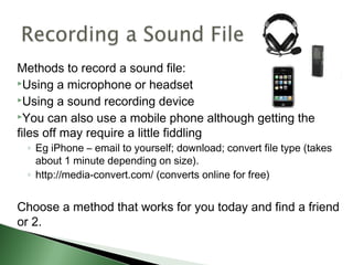 Methods to record a sound file:
Using a microphone or headset
Using a sound recording device
You can also use a mobile phone although getting the
files off may require a little fiddling
◦ Eg iPhone – email to yourself; download; convert file type (takes
about 1 minute depending on size).
◦ http://media-convert.com/ (converts online for free)
Choose a method that works for you today and find a friend
or 2.
 