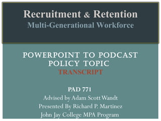 POWERPOINT TO PODCAST POLICY TOPIC  TRANSCRIPT PAD 771  Advised by Adam Scott Wandt Presented By Richard P. Martinez John Jay College MPA Program  Recruitment  &  Retention Multi-Generational Workforce 