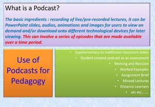 What is a Podcast?The basic ingredients : recording of live/pre-recorded lectures, it can be PowerPoint slides, audios, animations and images for users to view on demand and/or download onto different technological devices for later viewing. This can involve a series of episodes that are made available over a time period.Use of Podcasts for PedagogySupplementary to traditional classroom notesStudent created podcast as an assessmentRevising and RevisionWorked ExamplesAssignment BriefMissed LecturesDistance Learnersetc etc.......