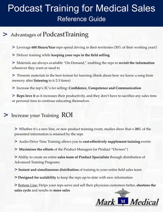 Podcast Training for Medical Sales
                                  Reference Guide

>   Advantages of PodcastTraining

    >   Leverage 600 Hours/Year reps spend driving in their territories (30% of their working year!)

    >   Deliver training while keeping your reps in the ﬁeld selling

    > Materials are always available “On Demand,” enabling the reps to revisit the information
    whenever they want or need to

    > Presents materials in the best format for learning (think about how we know a song from
    memory after listening to it 2-3 times)

    >   Increase the rep’s 3C’s for selling: Conﬁdence, Competence and Communication

    >  Reps love it as it increases their productivity, and they don’t have to sacriﬁce any sales time
    or personal time to continue educating themselves



>   Increase your Training           ROI

     >  Whether it’s a new hire, or new product training event, studies show that < 20% of the
     presented information is retained by the reps

     >   Audio Drive Time Training allows you to cost-effectively supplement training events

     >   Maximizes the efforts of the Product Managers (or Product “Owners”)

     > Ability to create an entire sales team of Product Specialists through distribution of
     Advanced Training Programs

     > Instant and simultaneous distribution of training to your entire ﬁeld sales team
     > Designed for scalability to keep the reps up-to-date with new information
     > Bottom Line: Helps your reps serve and sell their physician customers better, shortens the
     sales cycle and results in more sales
 
