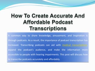 A common way to share knowledge, amusement, and inspiration is
through podcasts. As a result, the importance of podcast transcription has
increased. Transcribing podcasts can aid with medical transcriptions,
expand the podcast's audience, and make the information more
accessible to people with hearing impairments. This post will discuss how
to transcribe podcasts accurately and affordably.
 