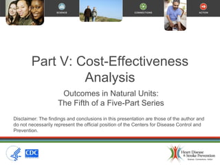 Part V: Cost-Effectiveness
Analysis
Outcomes in Natural Units:
The Fifth of a Five-Part Series
Disclaimer: The findings and conclusions in this presentation are those of the author and
do not necessarily represent the official position of the Centers for Disease Control and
Prevention.
 