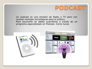 PODCAST
Un podcast es una emisión de Radio o TV pero con
nuevas ventajas tecnológicas para el público.
Para esucharlo se debes suscribirse a través de un
programa especializado en Podcast. Como tunes
 