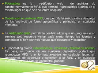  Podcasting   es la      redifusión web      de archivos de
  sonido, normalmente MP3, que permite reproducirlos e oírlos en el
  mismo lugar en que se encuentra acoplado.

 Cuenta con un sistema RSS, que permite la suscripción y descarga
  de los archivos de forma automática y periódica, en cualquier
  momento.

 La   redifusión web permite la posibilidad de que un programa o un
  servicio web recuerde visitar cada cierto tiempo las fuentes y
  comprobar si hay archivos nuevos que descargar y escuchar.

 El podcasting ofrece independencia, movilidad y libertad de horario.
  Es decir, se puede oír en cualquier dispositivo portátil que
  reproduzca MP3 (o el formato elegido), en cualquier lugar, sin
  limitaciones de cobertura o conexión a la Red, y en cualquier
  momento, ya que este se encuentra grabado.
 