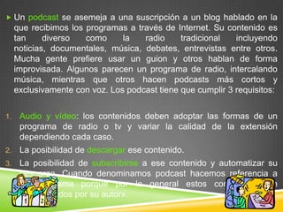  Un podcast se asemeja a una suscripción a un blog hablado en la
     que recibimos los programas a través de Internet. Su contenido es
     tan     diverso   como     la   radio     tradicional   incluyendo
     noticias, documentales, música, debates, entrevistas entre otros.
     Mucha gente prefiere usar un guion y otros hablan de forma
     improvisada. Algunos parecen un programa de radio, intercalando
     música, mientras que otros hacen podcasts más cortos y
     exclusivamente con voz. Los podcast tiene que cumplir 3 requisitos:


1.    Audio y vídeo: los contenidos deben adoptar las formas de un
      programa de radio o tv y variar la calidad de la extensión
      dependiendo cada caso.
2.    La posibilidad de descargar ese contenido.
3.    La posibilidad de subscribirse a ese contenido y automatizar su
      descarga. Cuando denominamos podcast hacemos referencia a
      un programa porque por lo general estos contenidos son
      «actualizados por su autor».
 
