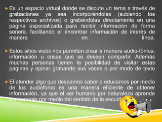  Es un espacio virtual donde se discute un tema a través de
 grabaciones ya sea incorporándolas (subiendo los
 respectivos archivos) o grabándolas directamente en una
 página especializada para recibir información de forma
 sonora. facilitando el encontrar información de interés de
 manera                        en                     línea.

 Estos sitios webs nos permiten crear a manera audio-fónica,
 información u cosas que se deseen compartir. Además
 muchas personas tienen la posibilidad de visitar estas
 páginas y opinar grabando sus voces o por modo de texto

 El atender algo que deseamos saber o educarnos por medio
 de los audioforos es una manera eficiente de obtener
 información, ya que el ser humano por naturaleza aprende
 diariamente por medio del sentido de la escucha.
 