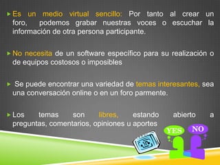  Es   un medio virtual sencillo: Por tanto al crear un
 foro,    podemos grabar nuestras voces o escuchar la
 información de otra persona participante.

 No necesita de un software específico para su realización o
 de equipos costosos o imposibles

 Se puede encontrar una variedad de temas interesantes, sea
 una conversación online o en un foro parmente.

 Los   temas     son     libres,    estando      abierto   a
 preguntas, comentarios, opiniones u aportes
 