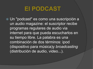 El PODCAST
   Un "podcast" es como una suscripción a
    un audio magazine: el suscriptor recibe
    programas regulares de audio via
    internet para que pueda escucharlos en
    su tiempo libre. La palabra es una
    combinación de dos términos: ipod
    (dispositivo para música)y broadcasting
    (distribución de audio, video...).
 