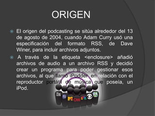 ORIGEN
   El origen del podcasting se sitúa alrededor del 13
    de agosto de 2004, cuando Adam Curry usó una
    especificación del formato RSS, de Dave
    Winer, para incluir archivos adjuntos.
    A través de la etiqueta <enclosure> añadió
    archivos de audio a un archivo RSS y decidió
    crear un programa para poder gestionar esos
    archivos, al que llamó iPodder, en relación con el
    reproductor portátil de música que poseía, un
    iPod.
 