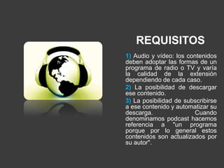 REQUISITOS
1) Audio y vídeo: los contenidos
deben adoptar las formas de un
programa de radio o TV y varía
la calidad de la extensión
dependiendo de cada caso.
2) La posibilidad de descargar
ese contenido.
3) La posibilidad de subscribirse
a ese contenido y automatizar su
descarga.               Cuando
denominamos podcast hacemos
referencia a "un programa
porque por lo general estos
contenidos son actualizados por
su autor".
 