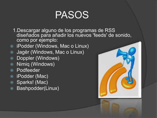 PASOS
 1.Descargar alguno de los programas de RSS
   diseñados para añadir los nuevos 'feeds' de sonido,
   como por ejemplo:
 iPodder (Windows, Mac o Linux)
 Jagër (Windows, Mac o Linux)
 Doppler (Windows)
 Nimiq (Windows)
 Podfeeder
 iPodder (Mac)
 Sparks! (Mac)
 Bashpodder(Linux)
 