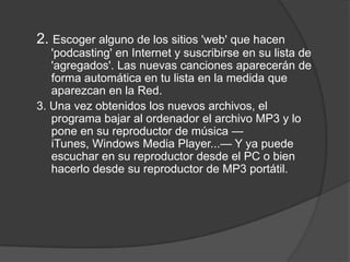 2. Escoger alguno de los sitios 'web' que hacen
   'podcasting' en Internet y suscribirse en su lista de
   'agregados'. Las nuevas canciones aparecerán de
   forma automática en tu lista en la medida que
   aparezcan en la Red.
3. Una vez obtenidos los nuevos archivos, el
   programa bajar al ordenador el archivo MP3 y lo
   pone en su reproductor de música —
   iTunes, Windows Media Player...— Y ya puede
   escuchar en su reproductor desde el PC o bien
   hacerlo desde su reproductor de MP3 portátil.
 