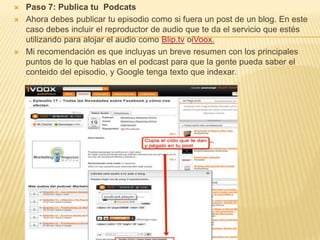    Paso 7: Publica tu Podcats
   Ahora debes publicar tu episodio como si fuera un post de un blog. En este
    caso debes incluir el reproductor de audio que te da el servicio que estés
    utilizando para alojar el audio como Blip.tv oiVoox.
   Mi recomendación es que incluyas un breve resumen con los principales
    puntos de lo que hablas en el podcast para que la gente pueda saber el
    conteido del episodio, y Google tenga texto que indexar.
 