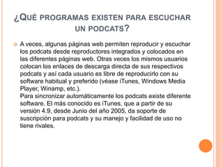 ¿QUÉ PROGRAMAS EXISTEN PARA ESCUCHAR
           UN PODCATS?
   A veces, algunas páginas web permiten reproducir y escuchar
    los podcats desde reproductores integrados y colocados en
    las diferentes páginas web. Otras veces los mismos usuarios
    colocan los enlaces de descarga directa de sus respectivos
    podcats y así cada usuario es libre de reproducirlo con su
    software habitual y preferido (véase iTunes, Windows Media
    Player, Winamp, etc.).
    Para sincronizar automáticamente los podcats existe diferente
    software. El más conocido es iTunes, que a partir de su
    versión 4.9, desde Junio del año 2005, da soporte de
    suscripción para podcats y su manejo y facilidad de uso no
    tiene rivales.
 