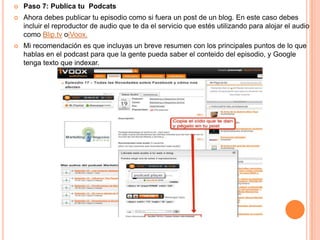    Paso 7: Publica tu Podcats
   Ahora debes publicar tu episodio como si fuera un post de un blog. En este caso debes
    incluir el reproductor de audio que te da el servicio que estés utilizando para alojar el audio
    como Blip.tv oiVoox.
   Mi recomendación es que incluyas un breve resumen con los principales puntos de lo que
    hablas en el podcast para que la gente pueda saber el conteido del episodio, y Google
    tenga texto que indexar.
 