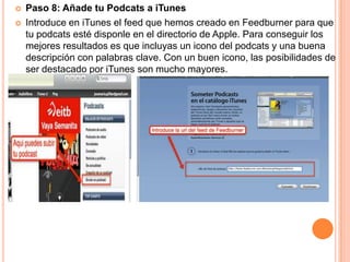    Paso 8: Añade tu Podcats a iTunes
   Introduce en iTunes el feed que hemos creado en Feedburner para que
    tu podcats esté disponle en el directorio de Apple. Para conseguir los
    mejores resultados es que incluyas un icono del podcats y una buena
    descripción con palabras clave. Con un buen icono, las posibilidades de
    ser destacado por iTunes son mucho mayores.
 