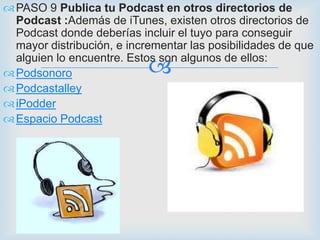  PASO 9 Publica tu Podcast en otros directorios de
  Podcast :Además de iTunes, existen otros directorios de
  Podcast donde deberías incluir el tuyo para conseguir
  mayor distribución, e incrementar las posibilidades de que

                            
  alguien lo encuentre. Estos son algunos de ellos:
 Podsonoro
 Podcastalley
 iPodder
 Espacio Podcast
 