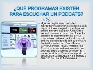 
 algunas páginas web permiten
  reproducir y escuchar los podcats desde
  reproductores integrados y colocados
  en las diferentes páginas web. Otras
  veces los mismos usuarios colocan los
  enlaces de descarga directa de sus
  respectivos podcats y así cada usuario
  es libre de reproducirlo con su software
  habitual y preferido (véase iTunes,
  Windows Media Player, Winamp, etc.).
  Para sincronizar automáticamente los
  podcats existe diferente software. El
  más conocido es iTunes, da soporte de
  suscripción para podcats y su manejo y
  facilidad de uso no tiene rivales.
 