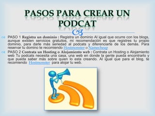 
 PASO 1 Registra un dominio : Registra un dominio Al igual que ocurre con los blogs,
  aunque existen servicios gratuitos, mi recomendación es que registres tu propio
  dominio, para darle más seriedad al podcats y diferenciarte de los demás. Para
  reservar tu domino te recomiendo Hostmonster o Namecheap
 PASO 2 Contrata un Hosting o Alojamiento web : Contrata un Hosting o Alojamiento
  web Tu podcats necesita una casa, una web en donde la gente pueda encontrarlo y
  que pueda saber más sobre quien lo esta creando. Al igual que para el blog, te
  recomiendo Hostmonster para alojar tu web.
 