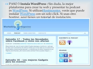  PASO 3 Instala WordPress : Sin duda, la mejor
  plataforma para crear tu web y presentar tu podcast
  es WordPress. Si utilizasHostmosnter, verás que puede
  instalar WordPress con un solo click. Si usas otro

                          
  hosting, aquí tienes un tutorial de instalación.
 