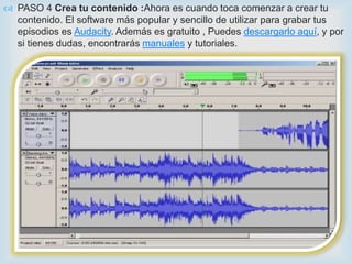  PASO 4 Crea tu contenido :Ahora es cuando toca comenzar a crear tu
  contenido. El software más popular y sencillo de utilizar para grabar tus
  episodios es Audacity. Además es gratuito , Puedes descargarlo aquí, y por
  si tienes dudas, encontrarás manuales y tutoriales.


                                   
 