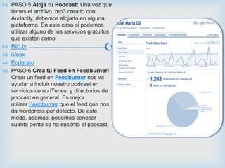  PASO 5 Aloja tu Podcast: Una vez que
  tienes el archivo .mp3 creado con
  Audacity, debemos alojarlo en alguna
  plataforma. En este caso si podemos
  utilizar alguno de los servicios gratuitos
  que existen como:
 Blip.tv
 iVoox
                                         
 Poderato
 PASO 6 Crea tu Feed en Feedburner:
  Crear un feed en Feedburner nos va
  ayudar a incluir nuestro podcast en
  servicios como iTunes y directorios de
  podcast en general. Es mejor
  utilizar Feedburner que el feed que nos
  da wordpress por defecto. De este
  modo, además, podemos conocer
  cuanta gente se ha suscrito al podcast.
 